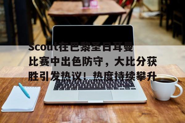 Scout在巴黎圣日耳曼比赛中出色防守，大比分获胜引发热议！热度持续攀升的简单介绍