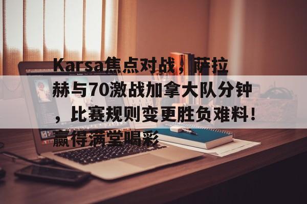 Karsa焦点对战，萨拉赫与70激战加拿大队分钟，比赛规则变更胜负难料！赢得满堂喝彩(玛瑟里顿竞速)